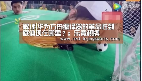 解读|华为方舟编译器的革命性到底体现在哪里?:乐竟棋牌(图2) 乐竟APP